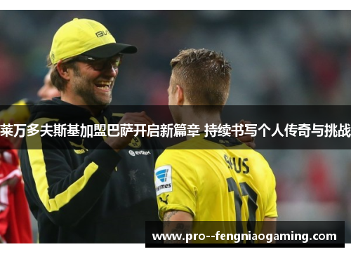 莱万多夫斯基加盟巴萨开启新篇章 持续书写个人传奇与挑战