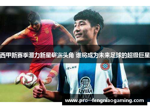 西甲新赛季潜力新星崭露头角 谁将成为未来足球的超级巨星 西甲新赛季潜力新星崭露头角 谁将成为未来足球的超级巨星