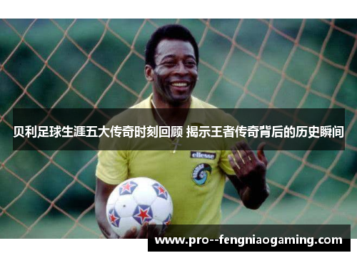 贝利足球生涯五大传奇时刻回顾 揭示王者传奇背后的历史瞬间