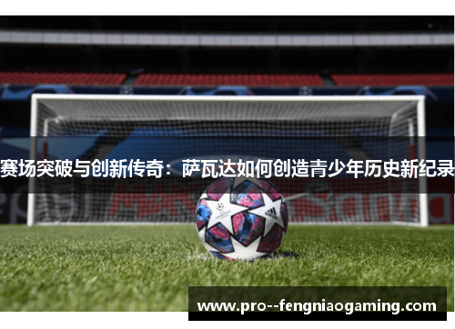 赛场突破与创新传奇:萨瓦达如何创造青少年历史新纪录 赛场突破与创新传奇:萨瓦达如何创造青少年历史新纪录