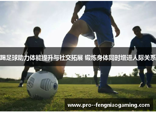 踢足球助力体能提升与社交拓展 锻炼身体同时增进人际关系