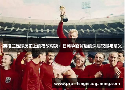 英格兰足球历史上的宿敌对决：日韩争霸背后的深层较量与意义