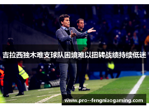 吉拉西独木难支球队困境难以扭转战绩持续低迷