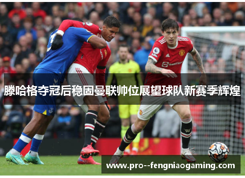滕哈格夺冠后稳固曼联帅位展望球队新赛季辉煌