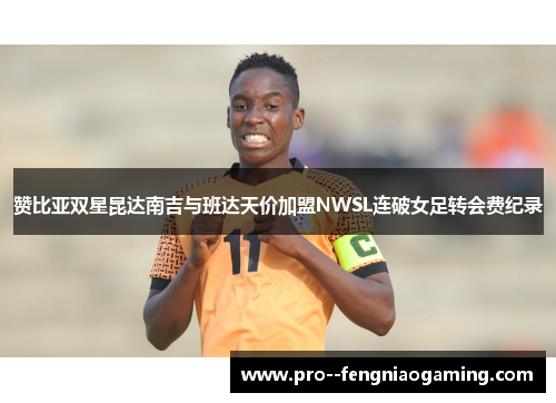 赞比亚双星昆达南吉与班达天价加盟NWSL连破女足转会费纪录
