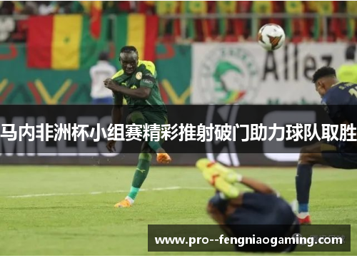 马内非洲杯小组赛精彩推射破门助力球队取胜